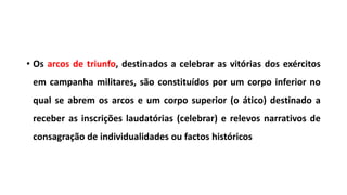 • Os arcos de triunfo, destinados a celebrar as vitórias dos exércitos
em campanha militares, são constituídos por um corpo inferior no
qual se abrem os arcos e um corpo superior (o ático) destinado a
receber as inscrições laudatórias (celebrar) e relevos narrativos de
consagração de individualidades ou factos históricos
 