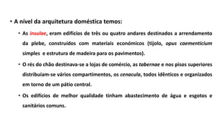 • A nível da arquitetura doméstica temos:
• As insulae, eram edifícios de três ou quatro andares destinados a arrendamento
da plebe, construídos com materiais económicos (tijolo, opus caementicium
simples e estrutura de madeira para os pavimentos).
• O rés do chão destinava-se a lojas de comércio, as tabernae e nos pisos superiores
distribuíam-se vários compartimentos, os cenacula, todos idênticos e organizados
em torno de um pátio central.
• Os edifícios de melhor qualidade tinham abastecimento de água e esgotos e
sanitários comuns.
 