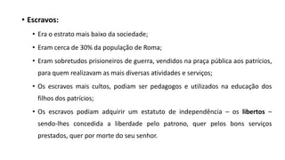 • Escravos:
• Era o estrato mais baixo da sociedade;
• Eram cerca de 30% da população de Roma;
• Eram sobretudos prisioneiros de guerra, vendidos na praça pública aos patrícios,
para quem realizavam as mais diversas atividades e serviços;
• Os escravos mais cultos, podiam ser pedagogos e utilizados na educação dos
filhos dos patrícios;
• Os escravos podiam adquirir um estatuto de independência – os libertos –
sendo-lhes concedida a liberdade pelo patrono, quer pelos bons serviços
prestados, quer por morte do seu senhor.
 