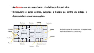 • As domus eram as casa urbanas e individuais dos patrícios.
• Distribuíam-se pelas colinas, evitando o bulício do centro da cidade e
desenvolviam-se num único piso.
Atrium – onde se situava um altar destinado
ao culto doméstico (lararium);
 