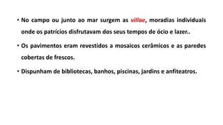 • No campo ou junto ao mar surgem as villae, moradias individuais
onde os patrícios disfrutavam dos seus tempos de ócio e lazer..
• Os pavimentos eram revestidos a mosaicos cerâmicos e as paredes
cobertas de frescos.
• Dispunham de bibliotecas, banhos, piscinas, jardins e anfiteatros.
 