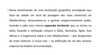 • Roma beneficiando de uma localização geográfica privilegiada que
fazia da cidade um local de passagem das rotas comerciais do
Mediterrâneo, desenvolveu-se e ganhou progressivamente poder,
levando a cabo uma imensa expansão territorial, que se iniciou na
Itália, levando a civilização romana à Gália, Germânia, Egito, Ásia
Menor e à hegemonia sobre o mar Mediterrâneo – que designaram
de mare nostrum, o nosso mar – na edificação de um dos maiores
impérios da história da humanidade.
 