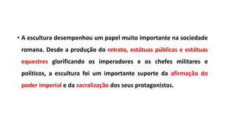 • A escultura desempenhou um papel muito importante na sociedade
romana. Desde a produção do retrato, estátuas públicas e estátuas
equestres glorificando os imperadores e os chefes militares e
políticos, a escultura foi um importante suporte da afirmação do
poder imperial e da sacralização dos seus protagonistas.
 