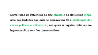 • Numa fusão de influências da arte etrusca e do classicismo grego,
uma das tradições que mais se desenvolveu foi a glorificação dos
chefes políticos e militares e , aos quais se erguiam estátuas em
lugares públicos com fins comemorativos.
 
