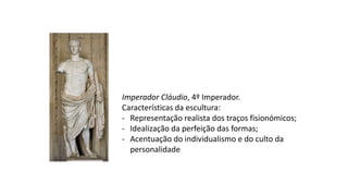 Imperador Cláudio, 4º Imperador.
Características da escultura:
- Representação realista dos traços fisionómicos;
- Idealização da perfeição das formas;
- Acentuação do individualismo e do culto da
personalidade
 