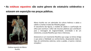 • As estátuas equestres são outro género de estatuária celebrativa e
estavam em exposição nas praças públicas.
Estátua equestre de Marco
Aurélio
Marco Aurélio era um admirador da cultura helénica e adota o
cabelo e a barba à moda dos filósofos gregos.
O naturalismo das figuras, o modelo do cabelo e a perfuração do
olhos para acentuar o olhar são recursos plásticos que contribuem
para a mensagem de magnanimidade, serenidade e de um
estoicismo, a escola filosófica que mais o interessou.
(Estoicismo é um movimento filosófico que surgiu na Grécia Antiga
e que preza a fidelidade ao conhecimento, desprezando todos os
tipos de sentimentos externos, como a paixão, a luxúria e demais
emoções.)
 