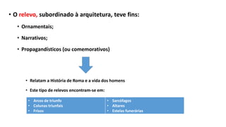 • O relevo, subordinado à arquitetura, teve fins:
• Ornamentais;
• Narrativos;
• Propagandísticos (ou comemorativos)
• Relatam a História de Roma e a vida dos homens
• Este tipo de relevos encontram-se em:
• Arcos de triunfo
• Colunas triunfais
• Frisos
• Sarcófagos
• Altares
• Estelas funerárias
 