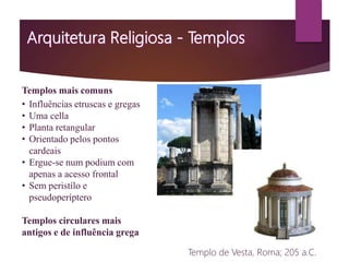 Templos mais comuns
• Influências etruscas e gregas
• Uma cella
• Planta retangular
• Orientado pelos pontos
cardeais
• Ergue-se num podium com
apenas a acesso frontal
• Sem peristílo e
pseudoperíptero
Templos circulares mais
antigos e de influência grega
Templo de Vesta, Roma; 205 a.C.
 