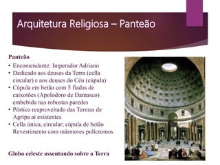 Panteão
• Encomendante: Imperador Adriano
• Dedicado aos deuses da Terra (cella
circular) e aos deuses do Céu (cúpula)
• Cúpula em betão com 5 fiadas de
caixotões (Apolodoro de Damasco)
embebida nas robustas paredes
• Pórtico reaproveitado das Termas de
Agripa aí existentes
• Cella única, circular; cúpula de betão
Revestimento com mármores polícromos
Globo celeste assentando sobre a Terra
 