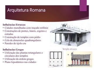Influências Etruscas
• Cidades muralhadas com traçado retilínio
• Construções de pontes, túneis, esgotos e
estradas
• Construção de templos com pódio
• Cela de dimensões quadrangulares
• Paredes de tijolo cru
Influências Gregas
• Utilização das plantas retangulares e
circulares dos templos
• Utilização da ordens gregas
• Plano hipodâmico nas cidades
Templo etrusco
 