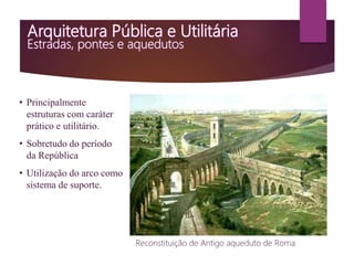 • Principalmente
estruturas com caráter
prático e utilitário.
• Sobretudo do período
da República
• Utilização do arco como
sistema de suporte.
Reconstituição de Antigo aqueduto de Roma
 