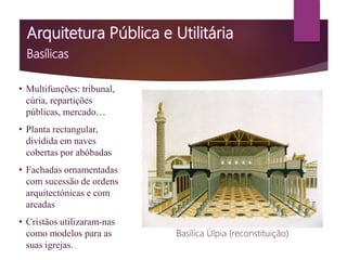 • Multifunções: tribunal,
cúria, repartições
públicas, mercado…
• Planta rectangular,
dividida em naves
cobertas por abóbadas
• Fachadas ornamentadas
com sucessão de ordens
arquitectónicas e com
arcadas
• Cristãos utilizaram-nas
como modelos para as
suas igrejas.
Basílica Úlpia (reconstituição)
 