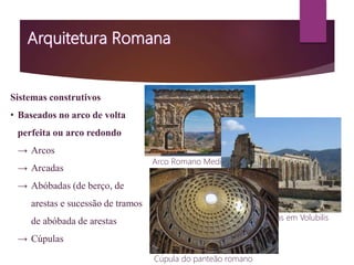 Sistemas construtivos
• Baseados no arco de volta
perfeita ou arco redondo
→ Arcos
→ Arcadas
→ Abóbadas (de berço, de
arestas e sucessão de tramos
de abóbada de arestas
→ Cúpulas
Arco Romano Medinaceli
Ruínas romanas em Volubilis
Cúpula do panteão romano
 