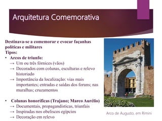 Destinava-se a comemorar e evocar façanhas
políticas e militares
Tipos:
• Arcos de triunfo:
→ Um ou três fórnices (vãos)
→ Decorados com colunas, esculturas e relevo
historiado
→ Importância da localização: vias mais
importantes; entradas e saídas dos foruns; nas
muralhas; cruzamentos
• Colunas honoríficas (Trajano; Marco Aurélio)
→ Documentais, propagandísticas, triunfais
→ Inspiradas nos obeliscos egípcios
→ Decoração em relevo
Arco de Augusto, em Rimini
 