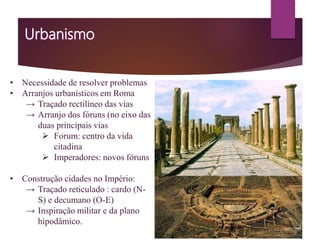 • Necessidade de resolver problemas
• Arranjos urbanísticos em Roma
→ Traçado rectilíneo das vias
→ Arranjo dos fóruns (no eixo das
duas principais vias
 Forum: centro da vida
citadina
 Imperadores: novos fóruns
• Construção cidades no Império:
→ Traçado reticulado : cardo (N-
S) e decumano (O-E)
→ Inspiração militar e da plano
hipodâmico.
 