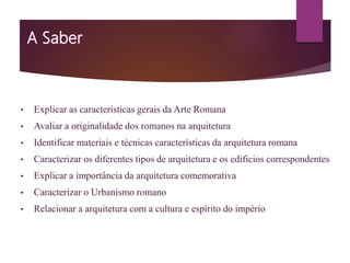 • Explicar as características gerais da Arte Romana
• Avaliar a originalidade dos romanos na arquitetura
• Identificar materiais e técnicas características da arquitetura romana
• Caracterizar os diferentes tipos de arquitetura e os edificios correspondentes
• Explicar a importância da arquitetura comemorativa
• Caracterizar o Urbanismo romano
• Relacionar a arquitetura com a cultura e espírito do império
 