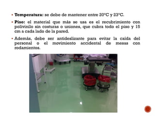  Temperatura: se debe de mantener entre 20°C y 23°C.
 Piso: el material que más se usa es el recubrimiento con
polivinilo sin costuras o uniones, que cubra todo el piso y 15
cm a cada lado de la pared.
 Además, debe ser antideslizante para evitar la caída del
personal o el movimiento accidental de mesas con
rodamientos.
 