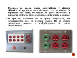 Circuitos de gases, líneas informáticas y sistema
eléctrico: el quirófano debe de contar con un sistema de
aspiración por vacío, evacuación de gases anestésicos y
suministro central de aire comprimido, óxido nitroso y oxígeno.
 El tipo de instalación es de grado hospitalario, con
tomacorrientes que no generan chispa. No se utilizan
extensiones, regletas o multiplicadores de puntos
tomacorriente
 