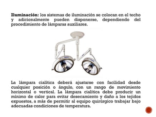 Iluminación: los sistemas de iluminación se colocan en el techo
y adicionalmente pueden disponerse, dependiendo del
procedimiento de lámparas auxiliares.
La lámpara cialítica deberá ajustarse con facilidad desde
cualquier posición o ángulo, con un rango de movimiento
horizontal o vertical. La lámpara cialítica debe producir un
mínimo de calor para evitar desecamiento y daño a los tejidos
expuestos, a más de permitir al equipo quirúrgico trabajar bajo
adecuadas condiciones de temperatura.
 