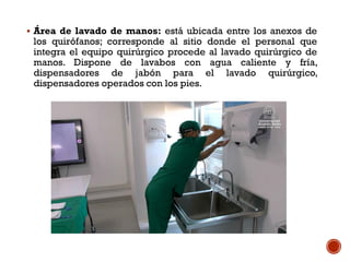  Área de lavado de manos: está ubicada entre los anexos de
los quirófanos; corresponde al sitio donde el personal que
integra el equipo quirúrgico procede al lavado quirúrgico de
manos. Dispone de lavabos con agua caliente y fría,
dispensadores de jabón para el lavado quirúrgico,
dispensadores operados con los pies.
 
