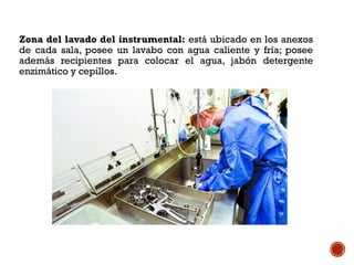Zona del lavado del instrumental: está ubicado en los anexos
de cada sala, posee un lavabo con agua caliente y fría; posee
además recipientes para colocar el agua, jabón detergente
enzimático y cepillos.
 