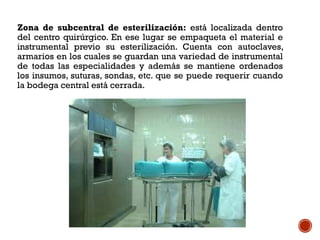 Zona de subcentral de esterilización: está localizada dentro
del centro quirúrgico. En ese lugar se empaqueta el material e
instrumental previo su esterilización. Cuenta con autoclaves,
armarios en los cuales se guardan una variedad de instrumental
de todas las especialidades y además se mantiene ordenados
los insumos, suturas, sondas, etc. que se puede requerir cuando
la bodega central está cerrada.
 