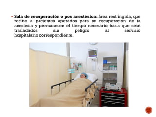  Sala de recuperación o pos anestésica: área restringida, que
recibe a pacientes operados para su recuperación de la
anestesia y permanecen el tiempo necesario hasta que sean
trasladados sin peligro al servicio
hospitalario correspondiente.
 