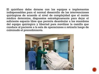 El quirófano debe dotarse con los equipos e implementos
indispensables para el normal desarrollo de las intervenciones
quirúrgicas de acuerdo al nivel de complejidad que el centro
médico determine, dispuestos estratégicamente para dejar el
suficiente espacio libre que permita deambular a los miembros
del equipo quirúrgico y libertad para movilizar la camilla que
conduce al paciente a la sala de operaciones o retirarlo luego de
culminado el procedimiento.
 