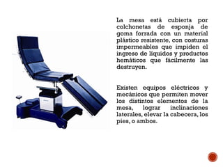 La mesa está cubierta por
colchonetas de esponja de
goma forrada con un material
plástico resistente, con costuras
impermeables que impiden el
ingreso de líquidos y productos
hemáticos que fácilmente las
destruyen.
Existen equipos eléctricos y
mecánicos que permiten mover
los distintos elementos de la
mesa, lograr inclinaciones
laterales, elevar la cabecera, los
pies, o ambos.
 
