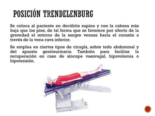 Se coloca al paciente en decúbito supino y con la cabeza más
baja que los pies, de tal forma que se favorece por efecto de la
gravedad el retorno de la sangre venosa hacia el corazón a
través de la vena cava inferior.
Se emplea en ciertos tipos de cirugía, sobre todo abdominal y
del aparato genitourinario. También para facilitar la
recuperación en caso de síncope vasovagal, hipovolemia o
hipotensión.
 