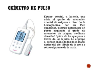 Equipo portátil, a batería, que
mide el grado de saturación
arterial de oxígeno a nivel de la
hemoglobina. Por su fácil
aplicación, permite determinar en
pocos segundos el grado de
saturación de oxígeno mediante
densidad óptica de luz que pasa a
través de los tejidos. Se engrapa
el sensor en los dedos de la mano,
dedos del pie, lóbulo de la oreja o
sobre el puente de la nariz.
 