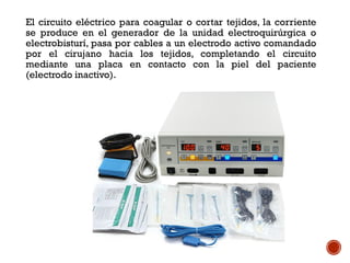 El circuito eléctrico para coagular o cortar tejidos, la corriente
se produce en el generador de la unidad electroquirúrgica o
electrobisturí, pasa por cables a un electrodo activo comandado
por el cirujano hacia los tejidos, completando el circuito
mediante una placa en contacto con la piel del paciente
(electrodo inactivo).
 