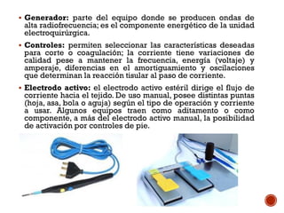  Generador: parte del equipo donde se producen ondas de
alta radiofrecuencia; es el componente energético de la unidad
electroquirúrgica.
 Controles: permiten seleccionar las características deseadas
para corte o coagulación; la corriente tiene variaciones de
calidad pese a mantener la frecuencia, energía (voltaje) y
amperaje, diferencias en el amortiguamiento y oscilaciones
que determinan la reacción tisular al paso de corriente.
 Electrodo activo: el electrodo activo estéril dirige el flujo de
corriente hacia el tejido. De uso manual, posee distintas puntas
(hoja, asa, bola o aguja) según el tipo de operación y corriente
a usar. Algunos equipos traen como aditamento o como
componente, a más del electrodo activo manual, la posibilidad
de activación por controles de pie.
 