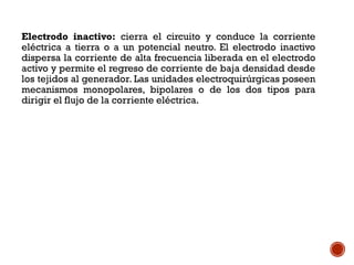 Electrodo inactivo: cierra el circuito y conduce la corriente
eléctrica a tierra o a un potencial neutro. El electrodo inactivo
dispersa la corriente de alta frecuencia liberada en el electrodo
activo y permite el regreso de corriente de baja densidad desde
los tejidos al generador. Las unidades electroquirúrgicas poseen
mecanismos monopolares, bipolares o de los dos tipos para
dirigir el flujo de la corriente eléctrica.
 