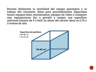 Permite fácilmente la movilidad del equipo quirúrgico y el
trabajo del circulante. Salas para procedimientos especiales
tienen equipos láser, microscopios, equipos de video o cualquier
otro equipamiento fijo o portátil y exigen una superficie
adicional mínima de 4 a 5m2. La altura del recinto ideal es 2,70 a
3 metros de alto.
 