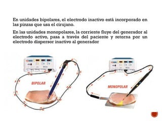 En unidades bipolares, el electrodo inactivo está incorporado en
las pinzas que usa el cirujano.
En las unidades monopolares, la corriente fluye del generador al
electrodo activo, pasa a través del paciente y retorna por un
electrodo dispersor inactivo al generador
 