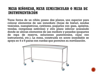 Tiene forma de un riñón; posee dos planos, uno superior para
colocar elementos de uso inmediato (hojas de bisturí, sondas
vesicales, nasogástricas, catéteres, paquetes con gasa, apósitos,
vendas, compresas estériles) y otro plano inferior acanalado
donde se ubican elementos de uso mediato y pesados (paquetes
de ropa de reserva, soluciones parenterales, cajas con
instrumental, etc.). La mesa, construida en acero inoxidable se
apoya en 4 o 6 paras con ruedas que permiten su movilización.
 