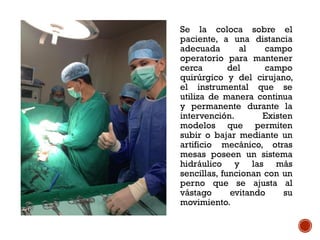 Se la coloca sobre el
paciente, a una distancia
adecuada al campo
operatorio para mantener
cerca del campo
quirúrgico y del cirujano,
el instrumental que se
utiliza de manera continua
y permanente durante la
intervención. Existen
modelos que permiten
subir o bajar mediante un
artificio mecánico, otras
mesas poseen un sistema
hidráulico y las más
sencillas, funcionan con un
perno que se ajusta al
vástago evitando su
movimiento.
 