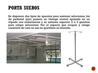 Se disponen dos tipos de aparatos para sostener soluciones, los
de pedestal (pie) poseen un vástago central apoyado en un
trípode con rodamientos y su extremo superior 2 o 3 ganchos
para colgar soluciones. Por el espacio que ocupan y riesgo
constante de caer su uso en quirófano es limitado.
 