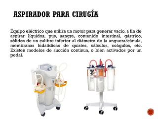 Equipo eléctrico que utiliza un motor para generar vacío, a fin de
aspirar líquidos, pus, sangre, contenido intestinal, gástrico,
sólidos de un calibre inferior al diámetro de la anguera/cánula,
membranas hidatídicas de quistes, cálculos, coágulos, etc.
Existen modelos de succión continua, o bien activados por un
pedal.
 