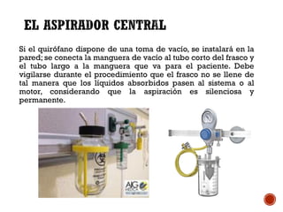 Si el quirófano dispone de una toma de vacío, se instalará en la
pared; se conecta la manguera de vacío al tubo corto del frasco y
el tubo largo a la manguera que va para el paciente. Debe
vigilarse durante el procedimiento que el frasco no se llene de
tal manera que los líquidos absorbidos pasen al sistema o al
motor, considerando que la aspiración es silenciosa y
permanente.
 