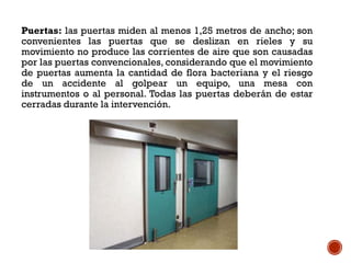 Puertas: las puertas miden al menos 1,25 metros de ancho; son
convenientes las puertas que se deslizan en rieles y su
movimiento no produce las corrientes de aire que son causadas
por las puertas convencionales, considerando que el movimiento
de puertas aumenta la cantidad de flora bacteriana y el riesgo
de un accidente al golpear un equipo, una mesa con
instrumentos o al personal. Todas las puertas deberán de estar
cerradas durante la intervención.
 