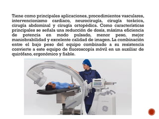 Tiene como principales aplicaciones, procedimientos vasculares,
intervencionismo cardiaco, neurocirugía, cirugía torácica,
cirugía abdominal y cirugía ortopédica. Como características
principales se señala una reducción de dosis, máxima eficiencia
de potencia en modo pulsado, menor peso, mejor
maniobrabilidad y excelente calidad de imagen. La combinación
entre el bajo peso del equipo combinado a su resistencia
convierte a este equipo de fluoroscopía móvil en un auxiliar de
quirófano, ergonómico y fiable.
 