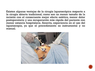 Existen algunas ventajas de la cirugía laparoscópica respecto a
la cirugía abierta tradicional, como son un menor tamaño de la
incisión con el consecuente mejor efecto estético, menor dolor
postoperatorio y una recuperación más rápida del paciente con
menor estancia hospitalaria. Amerita, experiencia en el uso del
laparoscopio, ya que el procedimiento es instrumental y no
manual.
 