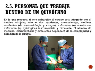 En lo que respecta al acto quirúrgico el equipo está integrado por el
médico cirujano, uno o dos ayudantes, anestesiólogo, médicos
residentes (de anestesiología y cirugía), enfermera (o) anestesista,
enfermera (o) quirúrgicas instrumentista y circulante. El número de
médicos, instrumentistas y circulantes dependerá de la complejidad y
duración de la cirugía.
 