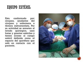 Esta conformado por:
cirujano, ayudantes del
cirujano y enfermera o
técnica instrumentista. Por
su actividad se someten al
lavado quirúrgico, usan
batas y guantes estériles y
tienen acceso al campo
estéril definido como el
espacio del quirófano que
está en contacto con el
paciente.
 