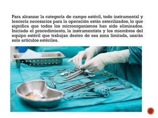 Para alcanzar la categoría de campo estéril, todo instrumental y
lencería necesarios para la operación están esterilizados, lo que
significa que todos los microorganismos han sido eliminados.
Iniciado el procedimiento, la instrumentista y los miembros del
equipo estéril que trabajan dentro de esa zona limitada, usarán
solo artículos estériles.
 