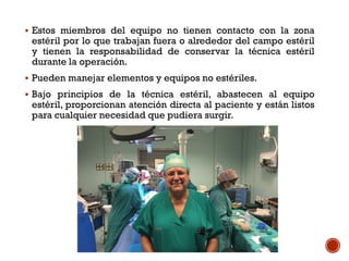  Estos miembros del equipo no tienen contacto con la zona
estéril por lo que trabajan fuera o alrededor del campo estéril
y tienen la responsabilidad de conservar la técnica estéril
durante la operación.
 Pueden manejar elementos y equipos no estériles.
 Bajo principios de la técnica estéril, abastecen al equipo
estéril, proporcionan atención directa al paciente y están listos
para cualquier necesidad que pudiera surgir.
 
