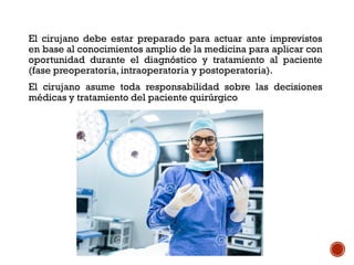 El cirujano debe estar preparado para actuar ante imprevistos
en base al conocimientos amplio de la medicina para aplicar con
oportunidad durante el diagnóstico y tratamiento al paciente
(fase preoperatoria, intraoperatoria y postoperatoria).
El cirujano asume toda responsabilidad sobre las decisiones
médicas y tratamiento del paciente quirúrgico
 