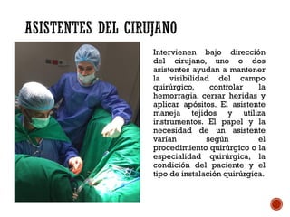 Intervienen bajo dirección
del cirujano, uno o dos
asistentes ayudan a mantener
la visibilidad del campo
quirúrgico, controlar la
hemorragia, cerrar heridas y
aplicar apósitos. El asistente
maneja tejidos y utiliza
instrumentos. El papel y la
necesidad de un asistente
varían según el
procedimiento quirúrgico o la
especialidad quirúrgica, la
condición del paciente y el
tipo de instalación quirúrgica.
 